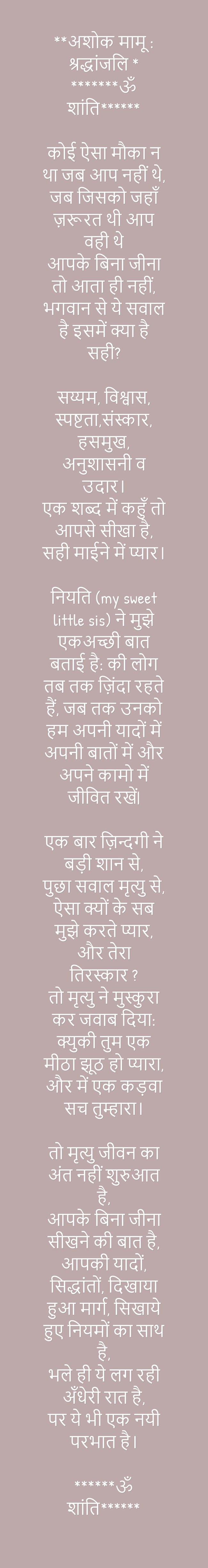 **अशोक मामू : श्रद्धांजलि * *******ॐ शांति******  कोई ऐसा मौका न था जब आप नहीं थे, जब जिसको जहाँ ज़रूरत थी आप वही थे आपके बिना जीना तो आता ही नहीं, भगवान से ये सवाल है इसमें क्या है सही?  सय्यम, विश्वास, स्पष्टता,संस्कार, हसमुख, अनुशासनी व उदार। एक शब्द में कहुँ तो आपसे सीखा है- सही माईने में प्यार।  नियति (my sweet little sis) ने मुझे एकअच्छी बात बताई है - की लोग तब तक ज़िंदा रहते हैं, जब तक उनको हम अपनी यादों में अपनी बातों में और अपने कामो में जीवित रखें|  एक बार ज़िन्दगी ने बड़ी शान से, पुछा सवाल मृत्यु से - ऐसा क्यों के सब मुझे करते प्यार, और तेरा तिरस्कार ? तो मृत्यु ने मुस्कुरा कर जवाब दिया: क्युकी तुम एक मीठा झूठ हो प्यारा, और में एक कड़वा सच तुम्हारा।  तो मृत्यु जीवन का अंत नहीं शुरुआत है, आपके बिना जीना सीखने की बात है, आपकी यादों, सिद्धांतों, दिखाया हुआ मार्ग, सिखाये हुए नियमों का साथ है, भले ही ये लग रही अँधेरी रात है- पर ये भी एक नयी परभात है।  ******ॐ शांति******